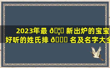 2023年最 🦆 新出炉的宝宝好听的姓氏排 🐈 名及名字大全